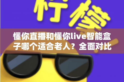 懂你直播和懂你live智能盒子哪个适合老人？全面对比分析与选购指南