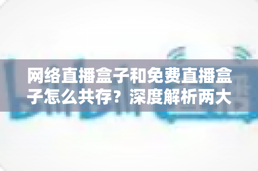 网络直播盒子和免费直播盒子怎么共存？深度解析两大设备的市场定位与共赢发展之道