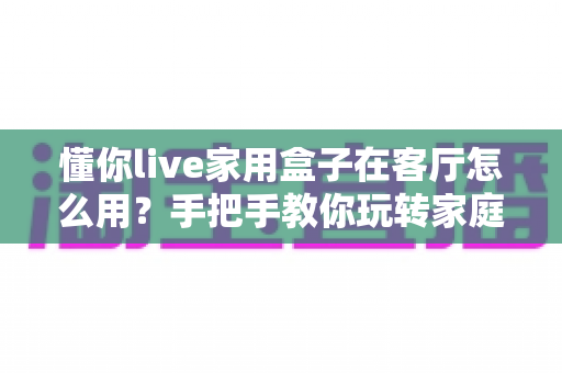 懂你live家用盒子在客厅怎么用？手把手教你玩转家庭客厅娱乐新体验——安装步骤、使用技巧与常见问题全解析