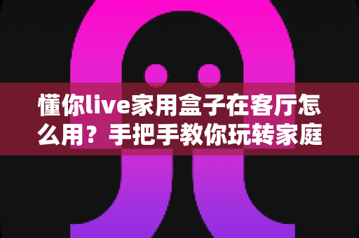 懂你live家用盒子在客厅怎么用？手把手教你玩转家庭客厅娱乐新体验——安装步骤、使用技巧与常见问题全解析