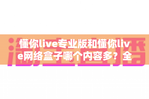 懂你live专业版和懂你live网络盒子哪个内容多？全方位对比评测帮你选出更适合的版本