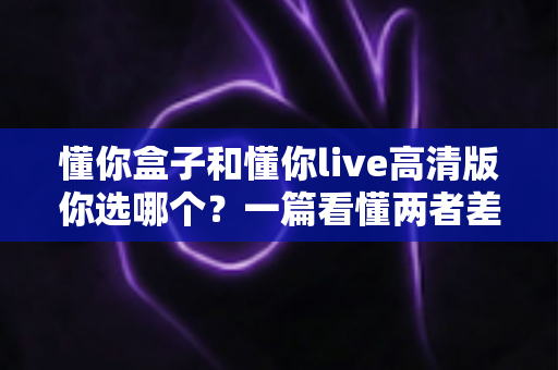 懂你盒子和懂你live高清版你选哪个?一篇看懂两者差异与选购指南 懂你盒子和懂你live高清版你选哪个?一篇看懂两者差异与选购指南