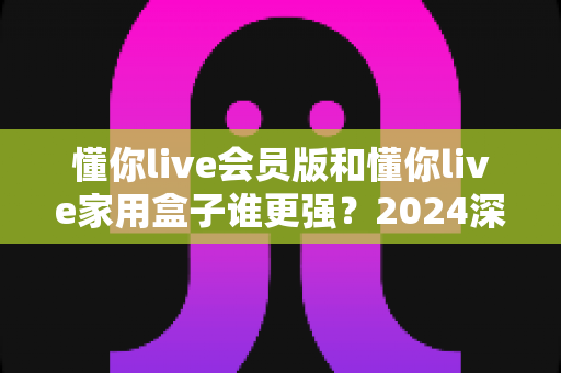 懂你live会员版和懂你live家用盒子谁更强？2024深度对比评测，看完不再纠结选哪款