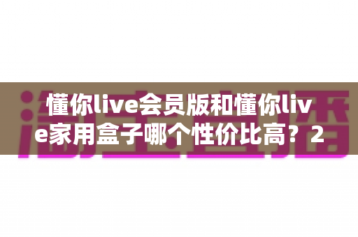懂你live会员版和懂你live家用盒子哪个性价比高?2025最新选购对比全解析 懂你live会员版和懂你live家用盒子哪个性价比高?2025最新选购对比全解析