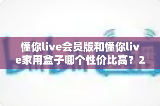 懂你live会员版和懂你live家用盒子哪个性价比高?2025最新选购对比全解析 懂你live会员版和懂你live家用盒子哪个性价比高?2025最新选购对比全解析