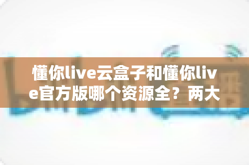 懂你live云盒子和懂你live官方版哪个资源全?两大版本深度对比与选购避坑指南 懂你live云盒子和懂你live官方版哪个资源全?两大版本深度对比与选购避坑指南