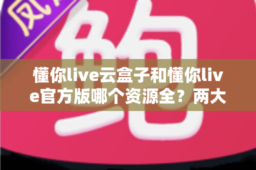 懂你live云盒子和懂你live官方版哪个资源全？两大版本深度对比与选购避坑指南