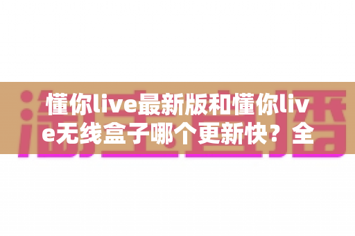 懂你live最新版和懂你live无线盒子哪个更新快？全面对比解析帮你选对产品