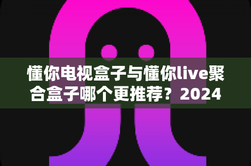 懂你电视盒子与懂你live聚合盒子哪个更推荐？2024年深度选购指南与真实体验解析