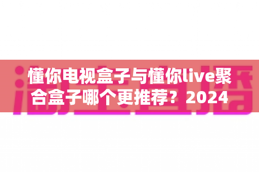 懂你电视盒子与懂你live聚合盒子哪个更推荐？2024年深度选购指南与真实体验解析