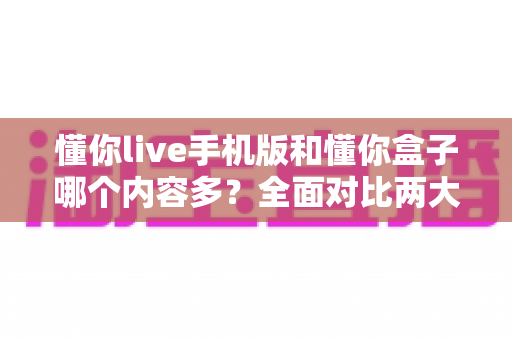 懂你live手机版和懂你盒子哪个内容多？全面对比两大版本的内容差异与选择指南