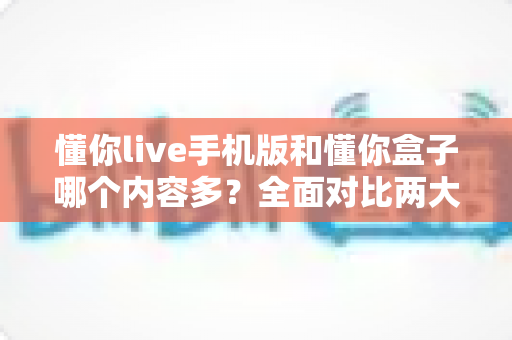 懂你live手机版和懂你盒子哪个内容多？全面对比两大版本的内容差异与选择指南