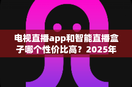电视直播app和智能直播盒子哪个性价比高?2025年最全选购对比指南 电视直播app和智能直播盒子哪个性价比高?2025年最全选购对比指南