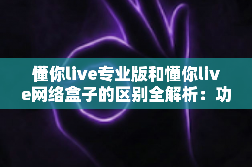 懂你live专业版和懂你live网络盒子的区别全解析：功能、安装、价格与适用人群深度对比，帮你选对不选贵