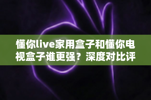 懂你live家用盒子和懂你电视盒子谁更强？深度对比评测，帮你选出最适合家庭的客厅影音中心