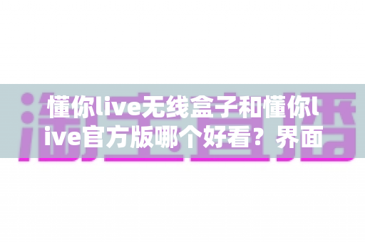 懂你live无线盒子和懂你live官方版哪个好看？界面、体验、安全性全方位对比解析