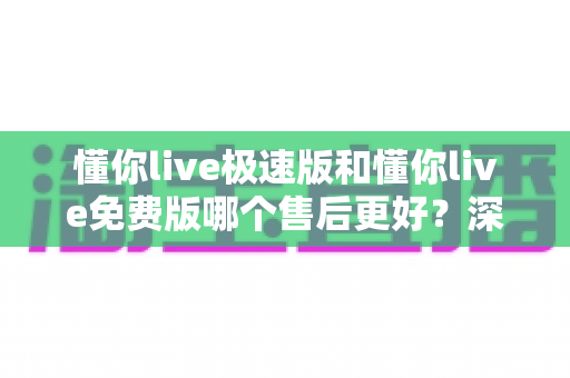 懂你live极速版和懂你live免费版哪个售后更好？深度对比分析帮你选对版本