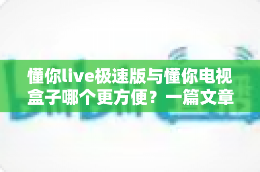 懂你live极速版与懂你电视盒子哪个更方便？一篇文章帮你彻底搞懂