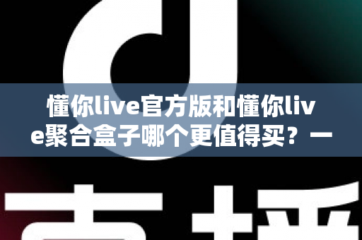懂你live官方版和懂你live聚合盒子哪个更值得买？一篇文章帮你彻底搞懂选购思路