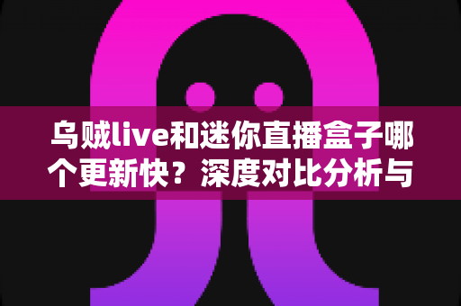 乌贼live和迷你直播盒子哪个更新快？深度对比分析与实用选择指南