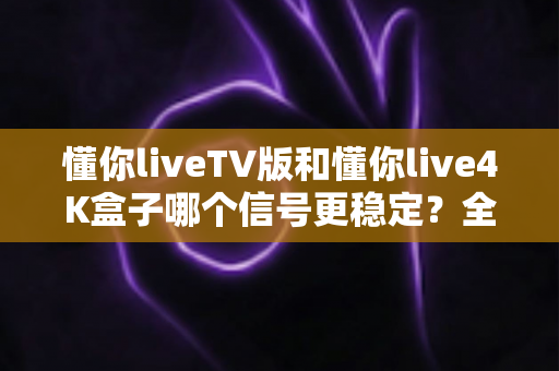 懂你liveTV版和懂你live4K盒子哪个信号更稳定？全面对比与选购指南