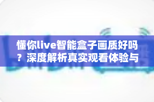 懂你live智能盒子画质好吗？深度解析真实观看体验与画质表现