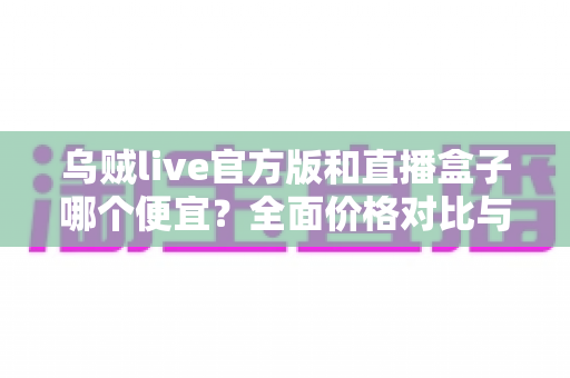 乌贼live官方版和直播盒子哪个便宜?全面价格对比与省钱选择指南 乌贼live官方版和直播盒子哪个便宜?全面价格对比与省钱选择指南