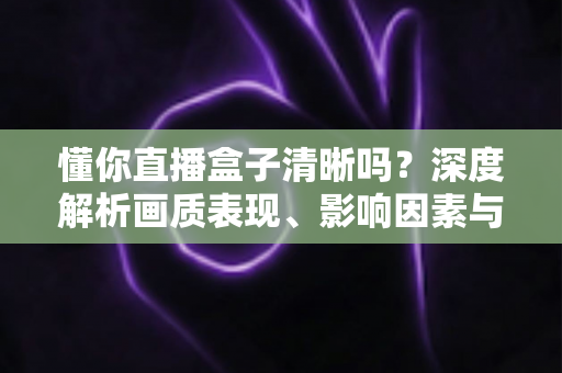懂你直播盒子清晰吗？深度解析画质表现、影响因素与实用优化技巧全攻略