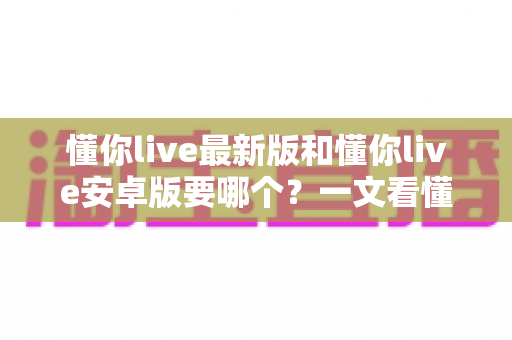 懂你live最新版和懂你live安卓版要哪个？一文看懂两者差异与选择技巧