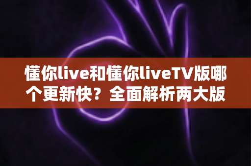 懂你live和懂你liveTV版哪个更新快?全面解析两大版本更新速度与选择建议 懂你live和懂你liveTV版哪个更新快?全面解析两大版本更新速度与选择建议