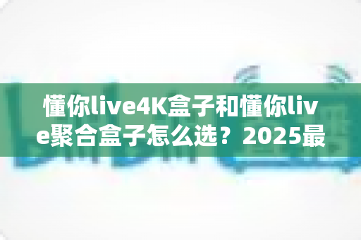 懂你live4K盒子和懂你live聚合盒子怎么选？2025最新选购指南，一篇看懂核心差异不踩坑