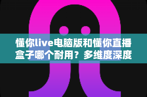 懂你live电脑版和懂你直播盒子哪个耐用？多维度深度对比与选购指南