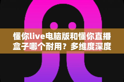 懂你live电脑版和懂你直播盒子哪个耐用？多维度深度对比与选购指南