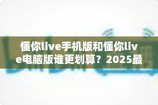 懂你live手机版和懂你live电脑版谁更划算?2025最新省钱对比指南,帮你把每一分钱都花在刀刃上 懂你live手机版和懂你live电脑版谁更划算?2025最新省钱对比指南,帮你把每一分钱都花在刀刃上