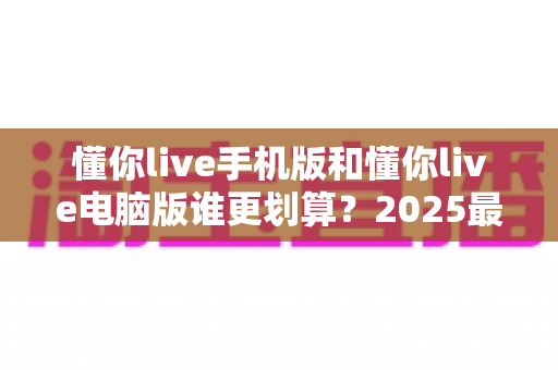 懂你live手机版和懂你live电脑版谁更划算？2025最新省钱对比指南，帮你把每一分钱都花在刀刃上