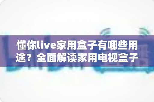 懂你live家用盒子有哪些用途？全面解读家用电视盒子的多功能应用与使用价值