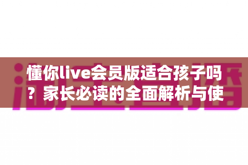 懂你live会员版适合孩子吗？家长必读的全面解析与使用指南
