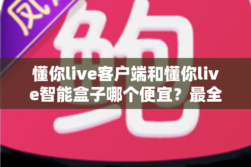 懂你live客户端和懂你live智能盒子哪个便宜?最全价格对比与省钱选购指南 懂你live客户端和懂你live智能盒子哪个便宜?最全价格对比与省钱选购指南