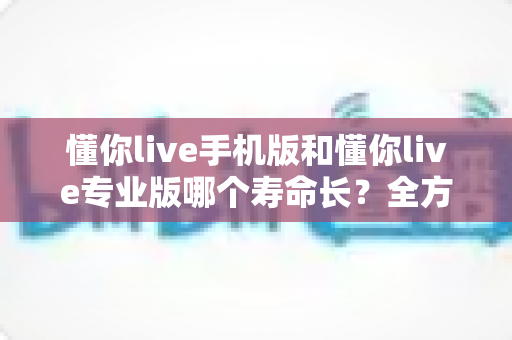懂你live手机版和懂你live专业版哪个寿命长？全方位对比解析与实用选择指南