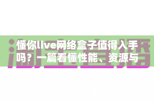 懂你live网络盒子值得入手吗？一篇看懂性能、资源与性价比的深度选购指南