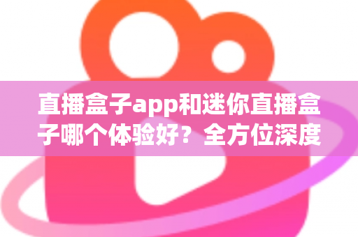 直播盒子app和迷你直播盒子哪个体验好？全方位深度对比帮你选出最适合自己的观看方案