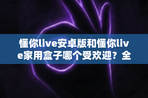 懂你live安卓版和懂你live家用盒子哪个受欢迎？全方位对比帮你选出最适合的那一款