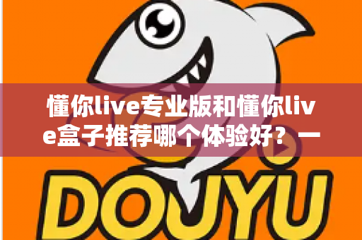 懂你live专业版和懂你live盒子推荐哪个体验好？一文看懂两大版本差异与选购攻略