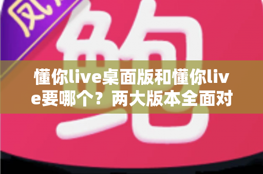 懂你live桌面版和懂你live要哪个？两大版本全面对比与最佳选择指南