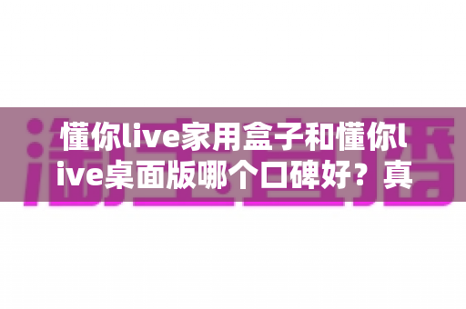 懂你live家用盒子和懂你live桌面版哪个口碑好？真实用户反馈深度对比指南