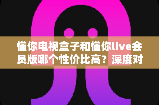 懂你电视盒子和懂你live会员版哪个性价比高？深度对比测评帮你省钱不踩坑