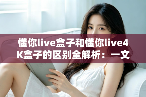 懂你live盒子和懂你live4K盒子的区别全解析:一文读懂两款电视盒子,帮你选对不踩坑 懂你live盒子和懂你live4K盒子的区别全解析:一文读懂两款电视盒子,帮你选对不踩坑