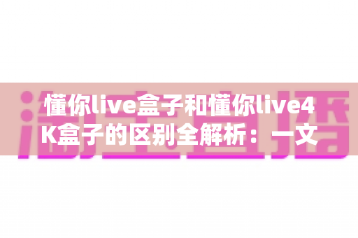 懂你live盒子和懂你live4K盒子的区别全解析:一文读懂两款电视盒子,帮你选对不踩坑 懂你live盒子和懂你live4K盒子的区别全解析:一文读懂两款电视盒子,帮你选对不踩坑