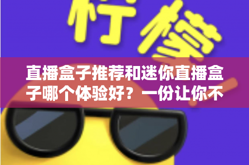 直播盒子推荐和迷你直播盒子哪个体验好？一份让你不踩坑的深度对比指南
