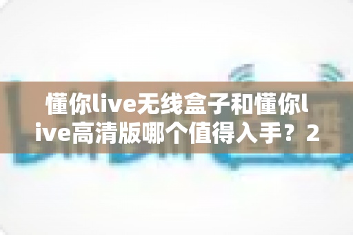 懂你live无线盒子和懂你live高清版哪个值得入手?2025年最全选购指南与真实体验对比 懂你live无线盒子和懂你live高清版哪个值得入手?2025年最全选购指南与真实体验对比